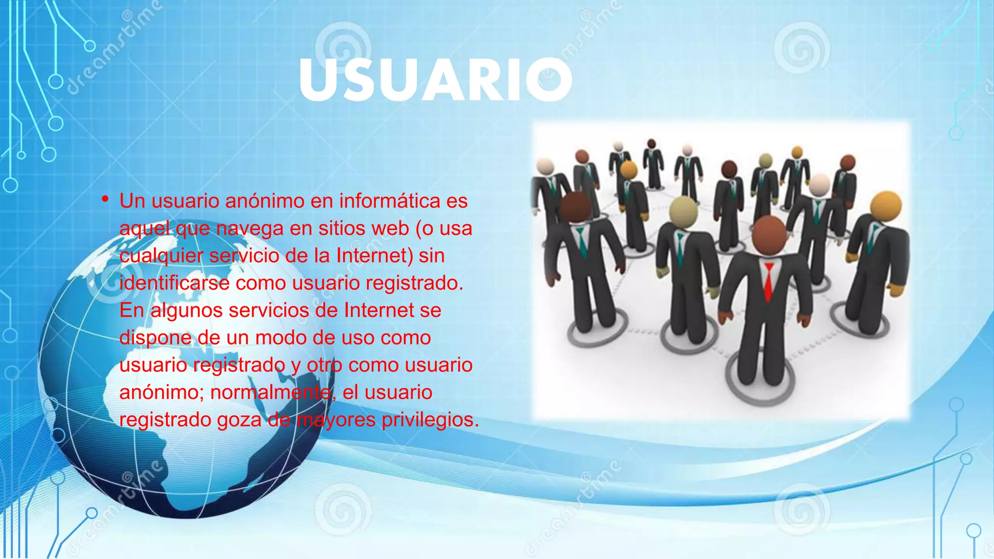 USUARIO
• Un usuario anónimo en informática es
aquel que navega en sitios web (o usa
cualquier servicio de la Internet) sin
identificarse como usuario registrado.
En algunos servicios de Internet se
dispone de un modo de uso como
usuario registrado y otro como usuario
anónimo; normalmente, el usuario
registrado goza de mayores privilegios.
 