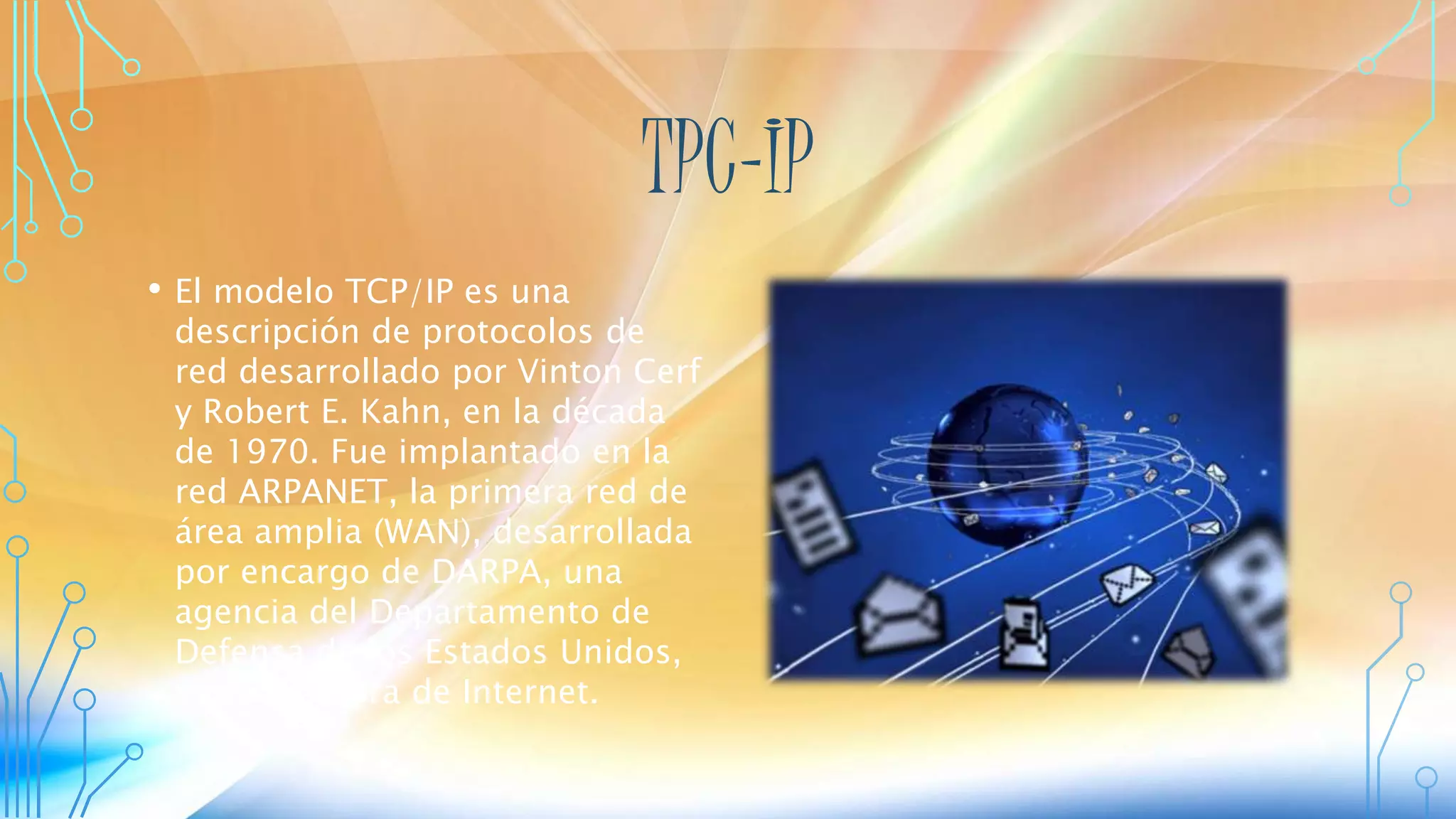 TPC-IP
• El modelo TCP/IP es una
descripción de protocolos de
red desarrollado por Vinton Cerf
y Robert E. Kahn, en la década
de 1970. Fue implantado en la
red ARPANET, la primera red de
área amplia (WAN), desarrollada
por encargo de DARPA, una
agencia del Departamento de
Defensa de los Estados Unidos,
y predecesora de Internet.
 