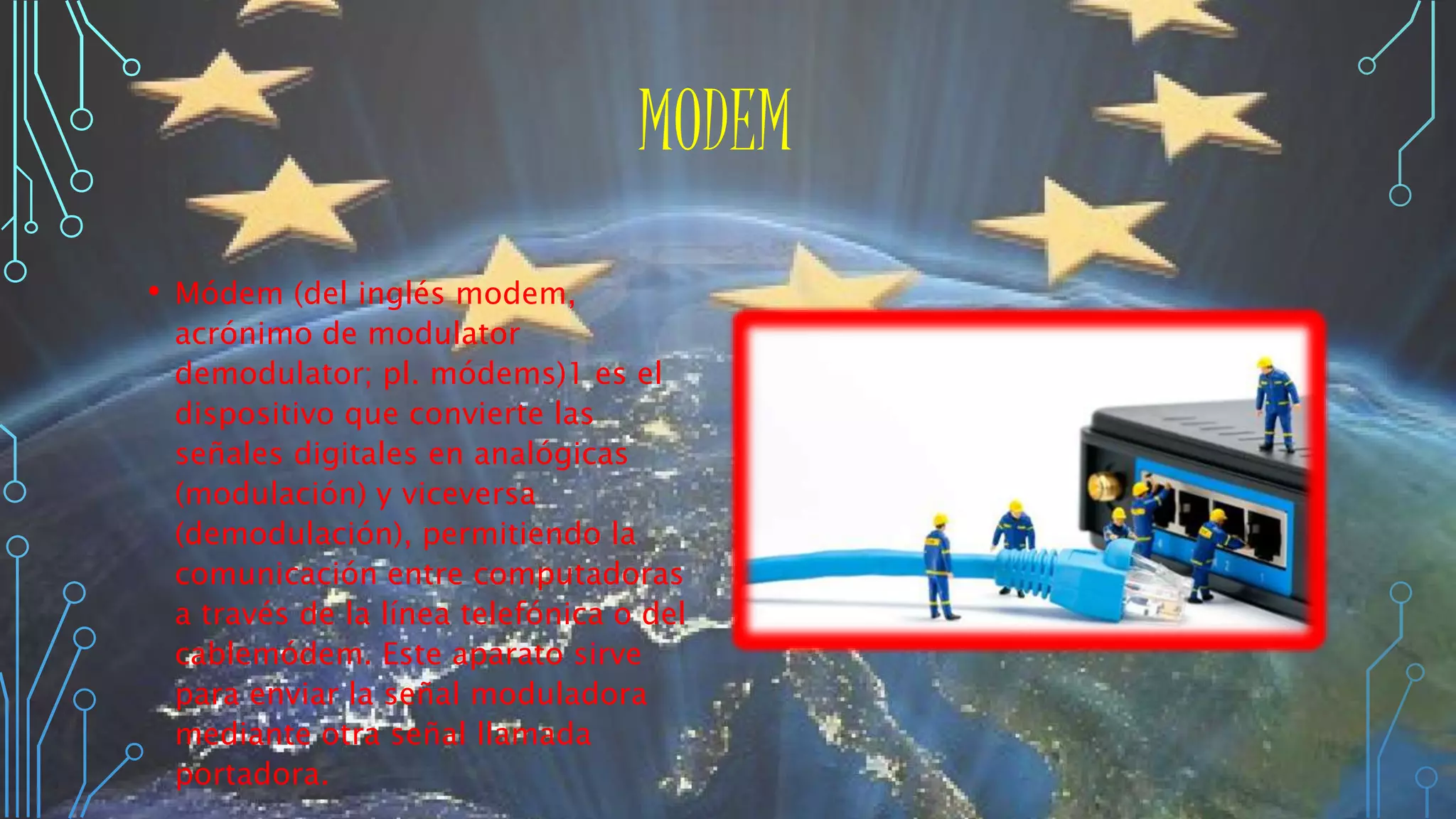 MODEM
• Módem (del inglés modem,
acrónimo de modulator
demodulator; pl. módems)1 es el
dispositivo que convierte las
señales digitales en analógicas
(modulación) y viceversa
(demodulación), permitiendo la
comunicación entre computadoras
a través de la línea telefónica o del
cablemódem. Este aparato sirve
para enviar la señal moduladora
mediante otra señal llamada
portadora.
 