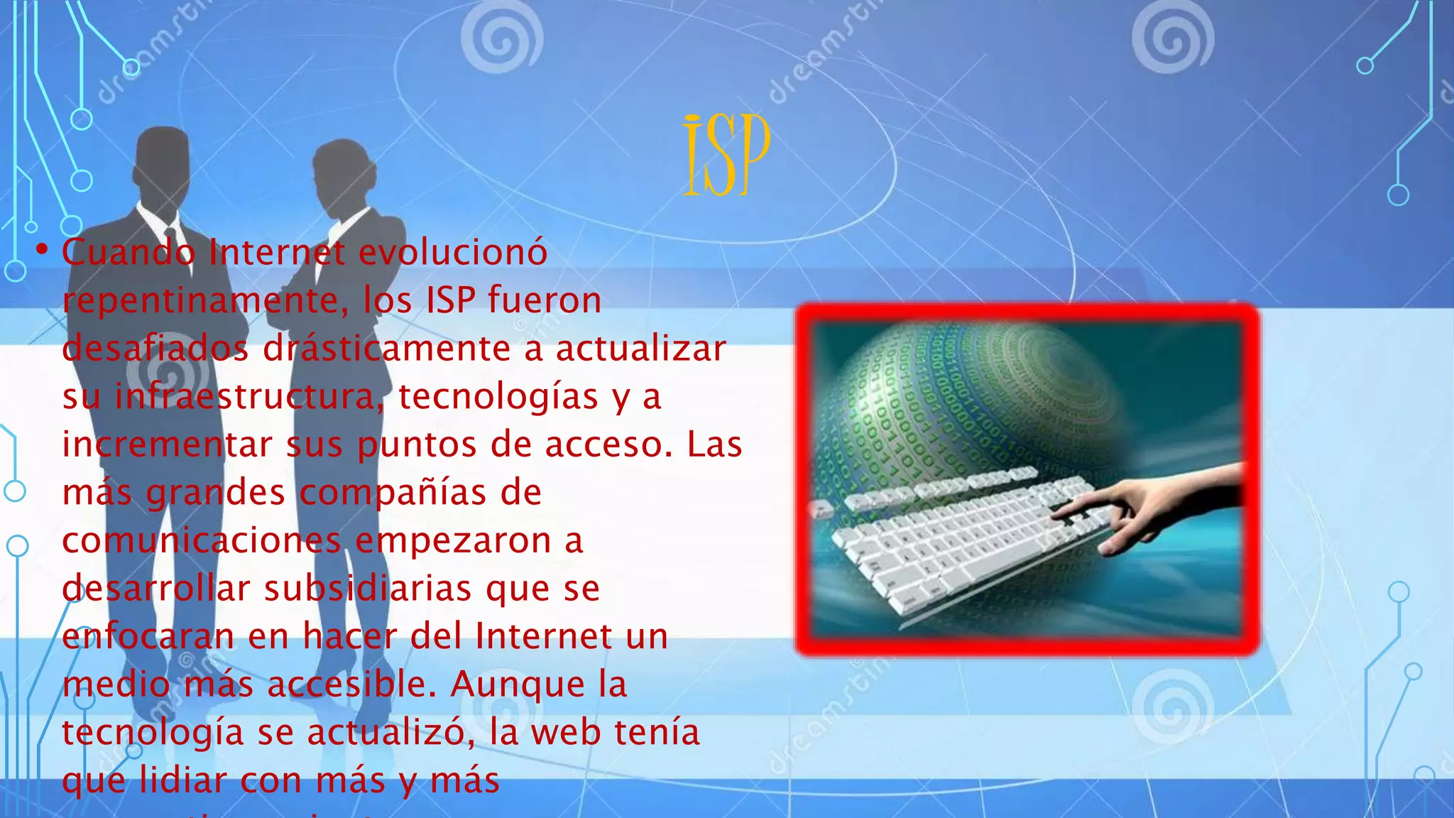 ISP
• Cuando Internet evolucionó
repentinamente, los ISP fueron
desafiados drásticamente a actualizar
su infraestructura, tecnologías y a
incrementar sus puntos de acceso. Las
más grandes compañías de
comunicaciones empezaron a
desarrollar subsidiarias que se
enfocaran en hacer del Internet un
medio más accesible. Aunque la
tecnología se actualizó, la web tenía
que lidiar con más y más
 