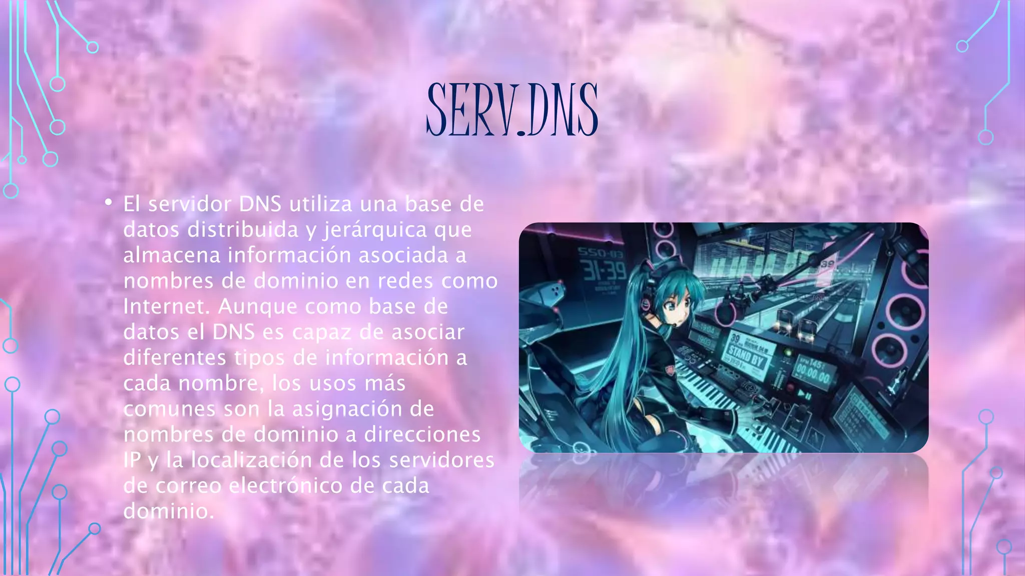 SERV.DNS
• El servidor DNS utiliza una base de
datos distribuida y jerárquica que
almacena información asociada a
nombres de dominio en redes como
Internet. Aunque como base de
datos el DNS es capaz de asociar
diferentes tipos de información a
cada nombre, los usos más
comunes son la asignación de
nombres de dominio a direcciones
IP y la localización de los servidores
de correo electrónico de cada
dominio.
 