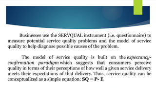 Businesses use the SERVQUAL instrument (i.e. questionnaire) to
measure potential service quality problems and the model of service
quality to help diagnose possible causes of the problem.
The model of service quality is built on the expectancy-
confirmation paradigm which suggests that consumers perceive
quality in terms of their perceptions of how well a given service delivery
meets their expectations of that delivery. Thus, service quality can be
conceptualized as a simple equation: SQ = P- E
 