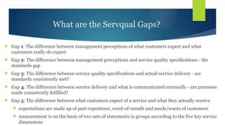 What are the Servqual Gaps?
 Gap 1: The difference between management perceptions of what customers expect and what
customers really do expect
 Gap 2: The difference between management perceptions and service quality specifications - the
standards gap
 Gap 3: The difference between service quality specifications and actual service delivery - are
standards consistently met?
 Gap 4: The difference between service delivery and what is communicated externally - are promises
made consistently fulfilled?
 Gap 5: The difference between what customers expect of a service and what they actually receive
 expectations are made up of past experience, word-of-mouth and needs/wants of customers
 measurement is on the basis of two sets of statements in groups according to the five key service
dimensions
 
