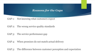 Reasons for the Gaps
GAP 1: Not knowing what customers expect
GAP 2: The wrong service quality standards
GAP 3: The service performance gap
GAP 4: When promises do not match actual delivery
GAP 5: The difference between customer perception and expectation
 
