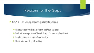 Reasons for the Gaps
 GAP 2 - the wrong service quality standards
 inadequate commitment to service quality
 lack of perception of feasibility - ‘it cannot be done’
 inadequate task standardisation
 the absence of goal setting
 