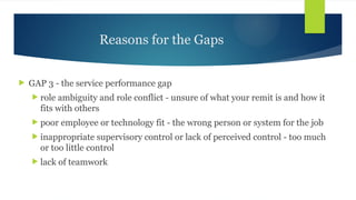 Reasons for the Gaps
 GAP 3 - the service performance gap
 role ambiguity and role conflict - unsure of what your remit is and how it
fits with others
 poor employee or technology fit - the wrong person or system for the job
 inappropriate supervisory control or lack of perceived control - too much
or too little control
 lack of teamwork
 