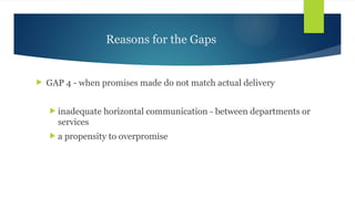 Reasons for the Gaps
 GAP 4 - when promises made do not match actual delivery
 inadequate horizontal communication - between departments or
services
 a propensity to overpromise
 