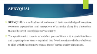 SERVQUAL
 SERVQUAL is a multi-dimensional research instrument designed to capture
consumer expectations and perceptions of a service along five dimensions
that are believed to represent service quality.
 The questionnaire consists of matched pairs of items - 22 expectation items
and 22 perceptions items - organised into five dimensions which are believed
to align with the consumer's mental map of service quality dimensions.
 