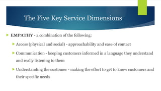 The Five Key Service Dimensions
 EMPATHY - a combination of the following:
 Access (physical and social) - approachability and ease of contact
 Communication - keeping customers informed in a language they understand
and really listening to them
 Understanding the customer - making the effort to get to know customers and
their specific needs
 