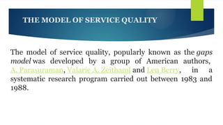 THE MODEL OF SERVICE QUALITY
The model of service quality, popularly known as the gaps
model was developed by a group of American authors,
A. Parasuraman, Valarie A. Zeithaml and Len Berry, in a
systematic research program carried out between 1983 and
1988.
 
