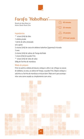 Farofa “Kabothan”
Recanto do Idoso Nosso Lar                                             40 minutos
Autora: Devalci Nunes Silva
                                                                       25 minutos


Ingredientes                                                           10 porções
1/2
    xícara (chá) de óleo
                                                                  372 kcal/ porção
1 cebola picada
1 dente de alho amassado
sal a gosto
2 xícaras (chá) de casca de abóbora kabothan (japonesa) triturada
3 ovos
2 xícaras (chá) de sobras de frango desfiado
1 xícara (chá) de quiabo frito
1/2
    xícara (chá) de talos de salsa
500g de farinha de mandioca
Modo de preparo
Frite no azeite a cebola até dourar, coloque o alho e sal, refogue as cascas
de abóbora, os ovos, as sobras de frango, o quiabo frito. Depois coloque a
salsinha e a farinha de mandioca e misture bem. Pode servir para acompa-
nhar uma carne assada ou simplesmente com arroz.




                                    44
 