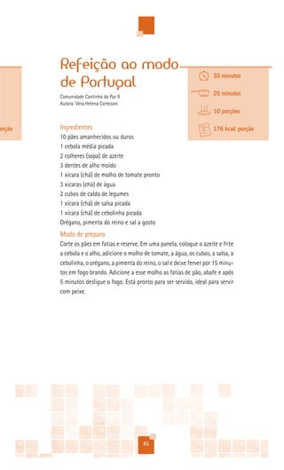 Refeição ao modo
                                                                          30 minutos
        de Portugal
        Comunidade Cantinho da Paz II
                                                                          20 minutos
        Autora: Vera Helena Cortezani
                                                                          10 porções

orção   Ingredientes                                                      176 kcal/ porção
        10 pães amanhecidos ou duros
        1 cebola média picada
        2 colheres (sopa) de azeite
        3 dentes de alho moído
        1 xícara (chá) de molho de tomate pronto
        3 xícaras (chá) de água
        2 cubos de caldo de legumes
        1 xícara (chá) de salsa picada
        1 xícara (chá) de cebolinha picada
        Orégano, pimenta do reino e sal a gosto
        Modo de preparo
        Corte os pães em fatias e reserve. Em uma panela, coloque o azeite e frite
        a cebola e o alho, adicione o molho de tomate, a água, os cubos, a salsa, a
        cebolinha, o orégano, a pimenta do reino, o sal e deixe ferver por 15 minu-
        tos em fogo brando. Adicione a esse molho as fatias de pão, abafe e após
        5 minutos desligue o fogo. Está pronto para ser servido, ideal para servir
        com peixe.




                                           45
 