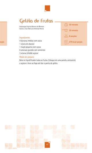 Geléia de Frutas
                                                                        50 minutos
        Associação Espírita Bezerra de Menezes
        Autora: Lílian Maria de Almeida Pereira
                                                                        30 minutos

                                                                        8 porções
        Ingredientes
        4 bananas médias com casca
orção                                                                   279 kcal/ porção
        1 xícara de abacaxi
        1 maçã pequena com casca
        6 ameixas grandes sem sementes
        3 xícaras (chá)de açúcar
        Modo de preparo
        Bata no liquidificador todas as frutas. Coloque em uma panela, acrescente
        o açúcar e leve ao fogo até dar o ponto de geléia.




                                                  47
 