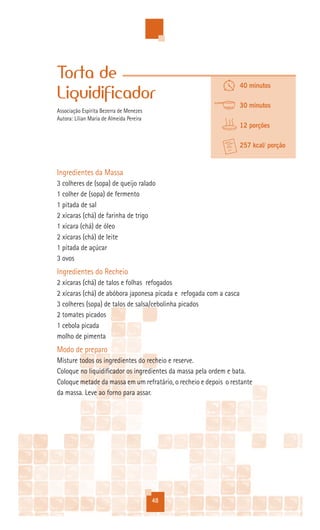 Torta de
                                                                    40 minutos
Liquidificador
                                                                    30 minutos
Associação Espírita Bezerra de Menezes
Autora: Lílian Maria de Almeida Pereira
                                                                    12 porções

                                                                    257 kcal/ porção


Ingredientes da Massa
3 colheres de (sopa) de queijo ralado
1 colher de (sopa) de fermento
1 pitada de sal
2 xícaras (chá) de farinha de trigo
1 xícara (chá) de óleo
2 xícaras (chá) de leite
1 pitada de açúcar
3 ovos
Ingredientes do Recheio
2 xícaras (chá) de talos e folhas refogados
2 xícaras (chá) de abóbora japonesa picada e refogada com a casca
3 colheres (sopa) de talos de salsa/cebolinha picados
2 tomates picados
1 cebola picada
molho de pimenta
Modo de preparo
Misture todos os ingredientes do recheio e reserve.
Coloque no liquidificador os ingredientes da massa pela ordem e bata.
Coloque metade da massa em um refratário, o recheio e depois o restante
da massa. Leve ao forno para assar.




                                          48
 