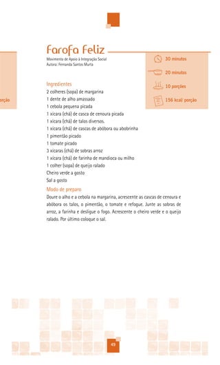 Farofa Feliz
        Movimento de Apoio à Integração Social                         30 minutos
        Autora: Fernanda Santos Murta
                                                                       20 minutos

        Ingredientes                                                   10 porções
        2 colheres (sopa) de margarina
orção   1 dente de alho amassado                                       156 kcal/ porção
        1 cebola pequena picada
        1 xícara (chá) de casca de cenoura picada
        1 xícara (chá) de talos diversos.
        1 xícara (chá) de cascas de abóbora ou abobrinha
        1 pimentão picado
        1 tomate picado
        3 xícaras (chá) de sobras arroz
        1 xícara (chá) de farinha de mandioca ou milho
        1 colher (sopa) de queijo ralado
        Cheiro verde a gosto
        Sal a gosto
        Modo de preparo
        Doure o alho e a cebola na margarina, acrescente as cascas de cenoura e
        abóbora os talos, o pimentão, o tomate e refogue. Junte as sobras de
        arroz, a farinha e desligue o fogo. Acrescente o cheiro verde e o queijo
        ralado. Por último coloque o sal.




                                                 49
 