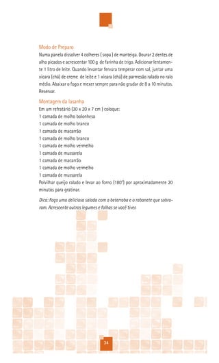 Modo de Preparo
Numa panela dissolver 4 colheres ( sopa ) de manteiga. Dourar 2 dentes de
alho picados e acrescentar 100 g de farinha de trigo. Adicionar lentamen-
te 1 litro de leite. Quando levantar fervura temperar com sal, juntar uma
xícara (chá) de creme de leite e 1 xícara (chá) de parmesão ralado no ralo
médio. Abaixar o fogo e mexer sempre para não grudar de 8 a 10 minutos.
Reservar.
Montagem da lasanha
Em um refratário (30 x 20 x 7 cm ) coloque:
1 camada de molho bolonhesa
1 camada de molho branco
1 camada de macarrão
1 camada de molho branco
1 camada de molho vermelho
1 camada de mussarela
1 camada de macarrão
1 camada de molho vermelho
1 camada de mussarela
Polvilhar queijo ralado e levar ao forno (180°) por aproximadamente 20
minutos para gratinar.
Dica: Faça uma deliciosa salada com a beterraba e o rabanete que sobra-
ram. Acrescente outros legumes e folhas se você tiver.




                                   34
 