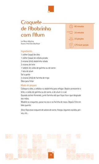 Croquete
                                                                 40 minutos
de Abobrinha
                                                                 10 minutos
com Atum
                                                                 15 porções
Lar Maria Albertina
Autora: Irmã Cleci Boufleuer
                                                                 175 kcal/ porção


Ingredientes
1 colher (sopa) de óleo
1 colher (sopa) de cebola picada
3 xícaras (chá) abobrinha ralada
3 xícaras de leite
1 tablete de caldo de galinha ou de carne
1 lata de atum
Sal a gosto
3 xícaras (chá) de farinha de trigo
Óleo para fritar
Modo de preparo
Coloque o óleo, a cebola e a abobrinha para refogar. Depois acrescente o
leite, o caldo de galinha ou de carne, o de atum e o sal.
Quando estiver fervendo, junte farinha até que fique lisa e que desgrude
das mãos.
Modele os croquetes, passe no ovo e na farinha de rosca. Depois frite em
óleo quente.
Dica: Faça esse croquete de sobras de carne, frango, legumes cozidos, pei-
xes, etc...




                                   35
 