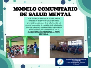 MODELO COMUNITARIO
DE SALUD MENTAL
Es el modelo de atención de la salud mental
centrado en la comunidad, que fomenta la
promoción y protección de la salud mental, así
como la continuidad de cuidados de la salud de las
personas, familias y colectividades con problemas
de salud mental, en cada territorio, con la
PARTICIPACIÓN PROTAGÓNICA DE LA PROPIA
COMUNIDAD.
 