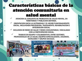 Características básicas de la
atención comunitaria en
salud mental
 ATENCION AL CONJUNTO DE PROBLEMAS DE SALUD MENTAL, EN
TERRITORIOS Y POBLACION DEFINIDA.
 ORIENTACION HACIA LA AUTONOMIA Y EL MEJOR FUNCIONAMIENTO
SOCIAL, INCLUYENDO PREVENCION, TRATAMIENTO, REHABILITACION E
INTEGRACION SOCIAL.
 INCLUSION DE REDES DE SALUD Y REDES COMUNITARIAS, VINCULADAS
CON LA PARTICIPACION SOCIAL.
 TRABAJO EN EQUIPO Y COLABORATIVO, ENTRE GESTORES,
PROFESIONALES DE LA SALUD, EQUIPOS ESPECIALIZADOS, USUARIOS,
FAMILIARES Y GRUPOS SOCIALES.
 