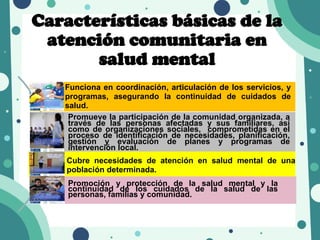 Promoción y protección de la salud mental y la
continuidad de los cuidados de la salud de las
personas, familias y comunidad.
Cubre necesidades de atención en salud mental de una
población determinada.
Promueve la participación de la comunidad organizada, a
través de las personas afectadas y sus familiares, así
como de organizaciones sociales, comprometidas en el
proceso de identificación de necesidades, planificación,
gestión y evaluación de planes y programas de
intervención local.
Características básicas de la
atención comunitaria en
salud mental
Funciona en coordinación, articulación de los servicios, y
programas, asegurando la continuidad de cuidados de
salud.
 