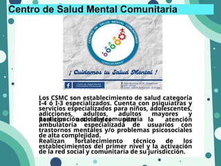 Centro de Salud Mental Comunitaria
Los CSMC son establecimiento de salud categoría
I-4 ó I-3 especializados. Cuenta con psiquiatras y
servicios especializados para niños, adolescentes,
adicciones, adultos, adultos mayores y
participación social y comunitaria
Realizan actividades para la atención
ambulatoria especializada de usuarios con
trastornos mentales y/o problemas psicosociales
de alta complejidad.
Realizan fortalecimiento técnico de los
establecimientos del primer nivel y la activación
de la red social y comunitaria de su jurisdicción.
 