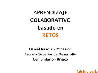 APRENDIZAJE
COLABORATIVO
basado en
RETOS
Daniel Irazola – 2ª Sesión
Escuela Superior de Desarrollo
Comunitario - Urraco
 