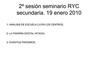 2º sesión seminario RYC secundaria. 19 enero 2010 1- ANALISIS DE ESCUELA 2.0 EN LOS CENTROS. 2- LA PIZARRA DIGITAL HITACHI. 3- EVENTOS PRÓXIMOS. 