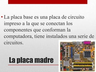 • La placa base es una placa de circuito
  impreso a la que se conectan los
  componentes que conforman la
  computadora, tiene instalados una serie de
  circuitos.


   La placa madre
 
