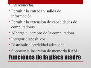 • Interconectar.
• Permitir la entrada y salida de
  información.
• Permitir la extensión de capacidades de
  computadoras.
• Alberga el cerebro de la computadora.
• Integrar dispositivos.
• Distribuir electricidad adecuada.
• Soportar la inserción de memoria RAM.
Funciones de la placa madre
 