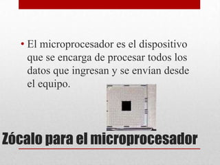 • El microprocesador es el dispositivo
    que se encarga de procesar todos los
    datos que ingresan y se envían desde
    el equipo.




Zócalo para el microprocesador
 
