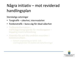 Några initiativ – mot reviderad
handlingsplan
Storskaliga satsningar
• Tungtrafik – säkerhet, intermodalitet
• Fordonstrafik – bana väg för ökad säkerhet
• Trafikantinformation –
  trafikslagsövergripande för medborgaren –
  koppling med trafikledning
• Förenkla för och öka andelen resenärer i
  kollektivtrafiken.
   – Genom anpassning av betal- och
     viseringstjänster till etablerade betallösningar
 