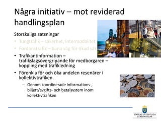 Några initiativ – mot reviderad
handlingsplan
Storskaliga satsningar
• Tungtrafik – säkerhet, intermodalitet
• Fordonstrafik – bana väg för ökad säkerhet
• Trafikantinformation –
  trafikslagsövergripande för medborgaren –
  koppling med trafikledning
• Förenkla för och öka andelen resenärer i
  kollektivtrafiken.
   – Genom koordinerade informations-,
     biljett/avgifts- och betalsystem inom
     kollektivtrafiken
 