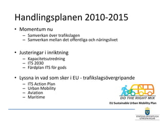 Handlingsplanen 2010-2015
• Momentum nu
   – Samverkan över trafikslagen
   – Samverkan mellan det offentliga och näringslivet

• Justeringar i inriktning
   – Kapacitetsutredning
   – ITS 2030
   – Färdplan ITS för gods

• Lyssna in vad som sker i EU - trafikslagsövergripande
   –   ITS Action Plan
   –   Urban Mobility
   –   Aviation
   –   Maritime
                                                EU Sustainable Urban Mobility Plan
 
