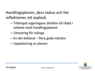 Handlingsplanen, dess status och lite
reflektioner, ett axplock
    – Tillämpat regeringens direktiv till rådet i
      arbetet med handlingsplanen
    – Utmaning för många
    – En del avklarat – flera goda initiativ
    – Uppdatering av planen




ITS Rådet                 www.sou.gov.se/its
 