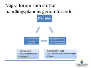 Några forum som stöttar
handlingsplanens genomförande
                              ITS-rådet




             Storstadsforum            Myndighetsforum
               ”Samtliga               Offentliga organisationer
               ansvariga”              inom transportområdet




     •Trafikstyrning               • Tillgänglighet Data
     •Trafikantinformation         • LoU, innovationsupphandlingar
     •Citylogistik                 • IPR etc
 