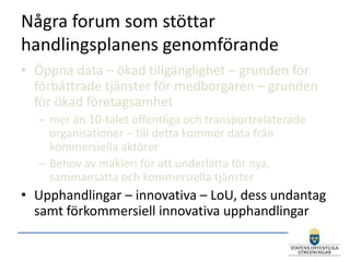 Några forum som stöttar
handlingsplanens genomförande
• Öppna data – ökad tillgänglighet – grunden för
  förbättrade tjänster för medborgaren – grunden
  för ökad företagsamhet
  – mer än 10-talet offentliga och transportrelaterade
    organisationer – till detta kommer data från
    kommersiella aktörer
  – Behov av mäkleri för att underlätta för nya,
    sammansatta och kommersiella tjänster
• Upphandlingar – innovativa – LoU, dess undantag
  samt förkommersiell innovativa upphandlingar
 