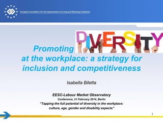 Promoting
diversity
at the workplace: a strategy for
inclusion and competitiveness
Isabella Biletta
EESC-Labour Market Observatory
Conference, 21 February 2014, Berlin

“Tapping the full potential of diversity in the workplace:
culture, age, gender and disability aspects”
1

 