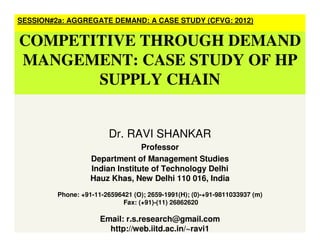 SESSION#2a: AGGREGATE DEMAND: A CASE STUDY (CFVG: 2012)
COMPETITIVE THROUGH DEMAND
MANGEMENT: CASE STUDY OF HP
SUPPLY CHAIN
Dr. RAVI SHANKAR
Professor
Department of Management Studies
Indian Institute of Technology Delhi
Hauz Khas, New Delhi 110 016, India
Phone: +91-11-26596421 (O); 2659-1991(H); (0)-+91-9811033937 (m)
Fax: (+91)-(11) 26862620
Email: r.s.research@gmail.com
http://web.iitd.ac.in/~ravi1
 