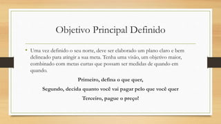 Objetivo Principal Definido
• Uma vez definido o seu norte, deve ser elaborado um plano claro e bem
delineado para atingir a sua meta. Tenha uma visão, um objetivo maior,
combinado com metas curtas que possam ser medidas de quando em
quando.
Primeiro, defina o que quer,
Segundo, decida quanto você vai pagar pelo que você quer
Terceiro, pague o preço!
 