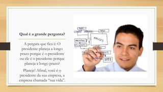 Qual é a grande pergunta?
A perguta que fica é: O
presidente planeja a longo
prazo porque é o presidente
ou ele é o presidente porque
planeja a longo prazo?
Planeje! Afinal, você é o
presidente da sua empresa, a
empresa chamada “sua vida”.
 