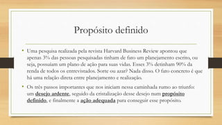 Propósito definido
• Uma pesquisa realizada pela revista Harvard Business Review apontou que
apenas 3% das pessoas pesquisadas tinham de fato um planejamento escrito, ou
seja, possuíam um plano de ação para suas vidas. Esses 3% detinham 90% da
renda de todos os entrevistados. Sorte ou azar? Nada disso. O fato concreto é que
há uma relação direta entre planejamento e realização.
• Os três passos importantes que nos iniciam nessa caminhada rumo ao triunfo:
um desejo ardente, seguido da cristalização desse desejo num propósito
definido, e finalmente a ação adequada para conseguir esse propósito.
 