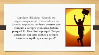Napoleon Hill, dizia: “Quando me
perguntam quem são os triunfadores, eu
costumo responder: conheço pessoas que
triunfam e sempre triunfarão. Sabem
porquê? Eu lhes direi o porquê. Porque
acreditam em seus sonhos e sempre
terminam aquilo que começam!”
 