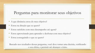 Perguntas para monitorar seus objetivos
• A que distância estou do meu objetivo?
• Estou na direção que eu quero?
• Estou satisfeito com meu desempenho até agora?
• Estou aproveitando para aprender e desfrutar com meu objetivo?
• Estou conseguindo o que eu quero?
Baseado nos resultados dessas perguntas, você deve tomar uma decisão, verificando
o seu efeito, e persistir até alcançar o êxito.
 