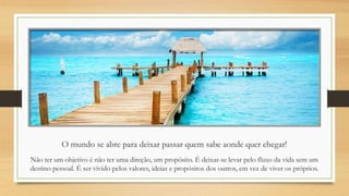 O mundo se abre para deixar passar quem sabe aonde quer chegar!
Não ter um objetivo é não ter uma direção, um propósito. É deixar-se levar pelo fluxo da vida sem um
destino pessoal. É ser vivido pelos valores, ideias e propósitos dos outros, em vez de viver os próprios.
 