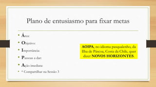 Plano de entusiasmo para fixar metas
• Área:
• Objetivo:
• Importância:
• Passoas a dar:
• Ação imediata:
• * Compartilhar na Sessão 3
AOIPA, no idioma pasqualenho, da
Ilha de Páscoa, Costa da Chile, quer
dizer NOVOS HORIZONTES.
 