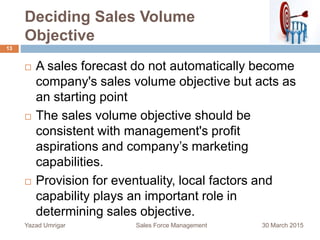 Deciding Sales Volume
Objective
30 March 2015Yazad Umrigar Sales Force Management
13
 A sales forecast do not automatically become
company's sales volume objective but acts as
an starting point
 The sales volume objective should be
consistent with management's profit
aspirations and company’s marketing
capabilities.
 Provision for eventuality, local factors and
capability plays an important role in
determining sales objective.
 