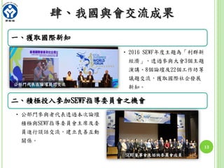 13
肆、我國與會交流成果
一、獲取國際新知
• 2016 SEWF年度主題為「利群新
經濟」，透過參與大會3個主題
演講、8個論壇及22個工作坊等
議題交流，獲取國際社企發展
新知。
二、積極投入參加SEWF指導委員會之機會
• 公部門參與者代表透過本次論壇
積極與SEWF指導委員會主席及委
員進行談話交流，建立良善互動
關係。
公部門代表在論壇提問交流
SEWF董事會及諮詢委員會成員
 