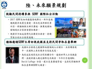 鼓勵民間持續參與 SEWF 國際社企活動
• 2017 SEWF在紐西蘭基督城舉行，新年度議
題規劃涉及震災重建、原住民及新移民等
內容，將積極與主辦方溝通，推薦我國相
關領域社企家與會擔任講者。
• 規劃官方組成臺灣代表團前往與會，持續
掌握全球社企發展議題。
積極邀請SEWF主席訪視我國並支持民間爭取在臺舉辦
• 我國社企發展已獲國際相關領域人士關注，且持續發展
中，在國際上具有競爭力及能見度。
• 為促成區域間或社企間具體合作，邀請世界人士認識臺
灣，並提供國人親近國際交流機會，今年11月邀請Mr.
David LePage 訪臺，建立良善溝通管道，支持民間積極爭
取在臺舉辦SEWF之機會。
17
陸、未來願景規劃
 