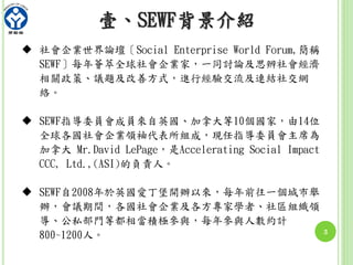 壹、SEWF背景介紹
3
 社會企業世界論壇〔Social Enterprise World Forum,簡稱
SEWF〕每年薈萃全球社會企業家，一同討論及思辨社會經濟
相關政策、議題及改善方式，進行經驗交流及連結社交網
絡。
 SEWF指導委員會成員來自英國、加拿大等10個國家，由14位
全球各國社會企業領袖代表所組成，現任指導委員會主席為
加拿大 Mr.David LePage，是Accelerating Social Impact
CCC, Ltd.,(ASI)的負責人。
 SEWF自2008年於英國愛丁堡開辦以來，每年前往一個城市舉
辦，會議期間，各國社會企業及各方專家學者、社區組織領
導、公私部門等都相當積極參與，每年參與人數約計
800~1200人。
 