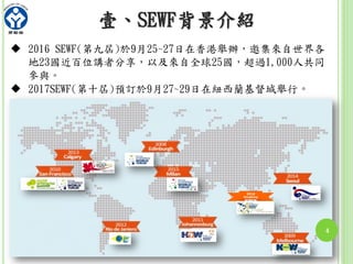 2016
HongKong
壹、SEWF背景介紹
 2016 SEWF(第九屆)於9月25~27日在香港舉辦，邀集來自世界各
地23國近百位講者分享，以及來自全球25國，超過1,000人共同
參與。
 2017SEWF(第十屆)預訂於9月27~29日在紐西蘭基督城舉行。
4
 
